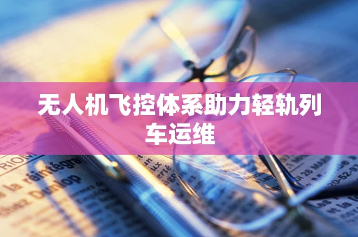 无人机飞控体系助力轻轨列车运维