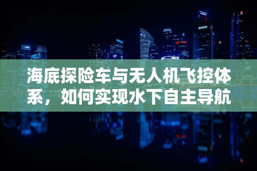 海底探险车与无人机飞控体系，如何实现水下自主导航的完美融合？