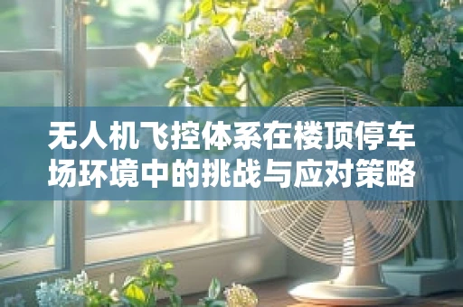 无人机飞控体系在楼顶停车场环境中的挑战与应对策略