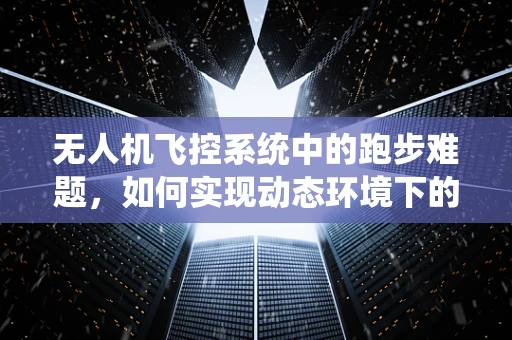 无人机飞控系统中的跑步难题，如何实现动态环境下的稳定追踪？