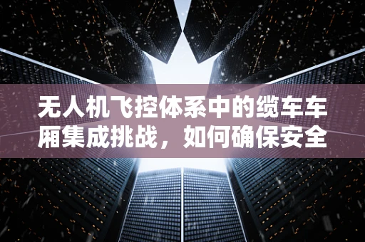 无人机飞控体系中的缆车车厢集成挑战，如何确保安全与效率的双重提升？