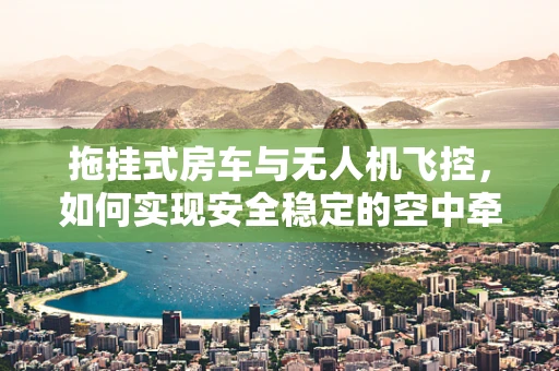 拖挂式房车与无人机飞控，如何实现安全稳定的空中牵引？