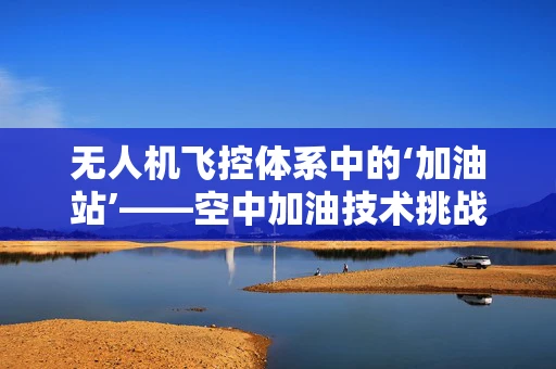 无人机飞控体系中的‘加油站’——空中加油技术挑战与展望