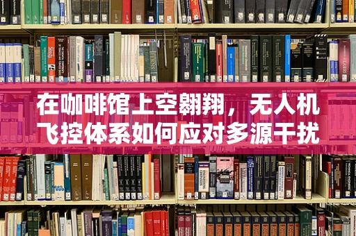 在咖啡馆上空翱翔，无人机飞控体系如何应对多源干扰？