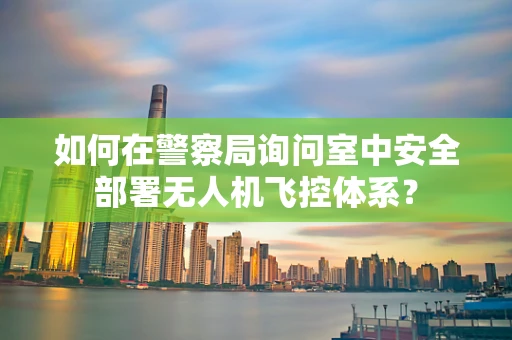 如何在警察局询问室中安全部署无人机飞控体系？