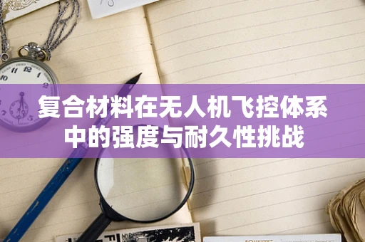 复合材料在无人机飞控体系中的强度与耐久性挑战