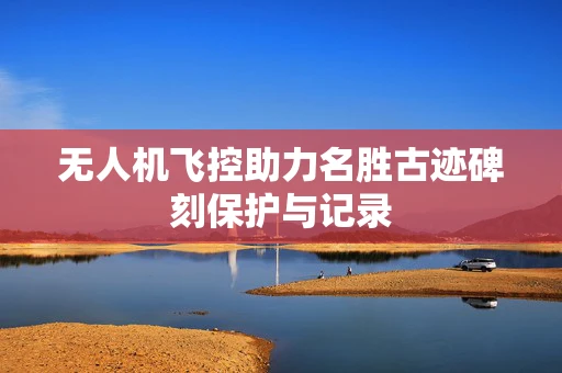 无人机飞控助力名胜古迹碑刻保护与记录