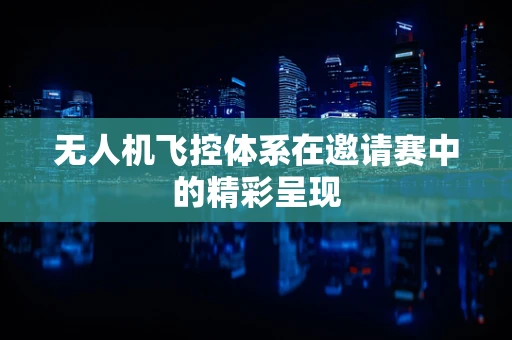 无人机飞控体系在邀请赛中的精彩呈现