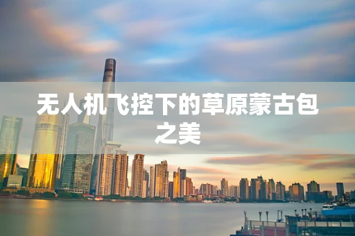 无人机飞控下的草原蒙古包之美