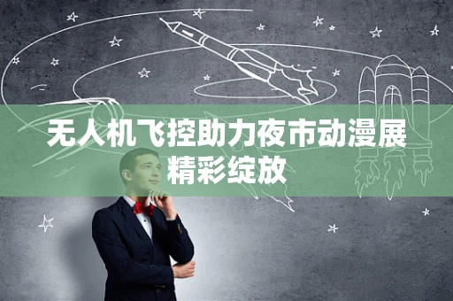 无人机飞控助力夜市动漫展精彩绽放