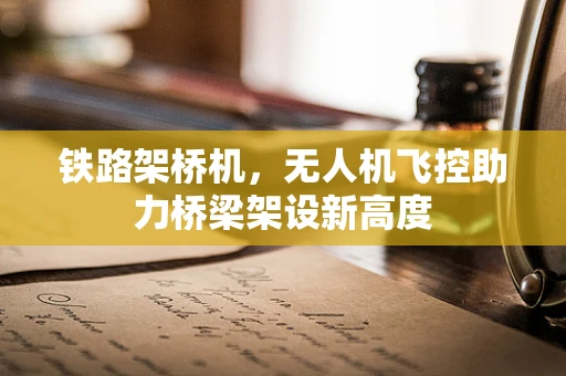 铁路架桥机，无人机飞控助力桥梁架设新高度