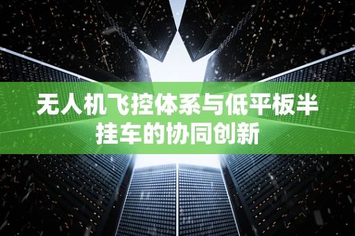 无人机飞控体系与低平板半挂车的协同创新