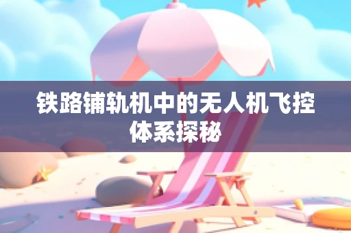 铁路铺轨机中的无人机飞控体系探秘