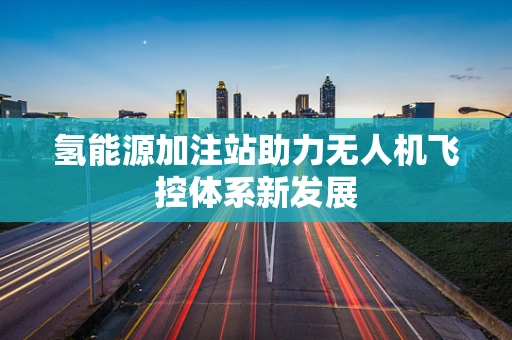 氢能源加注站助力无人机飞控体系新发展
