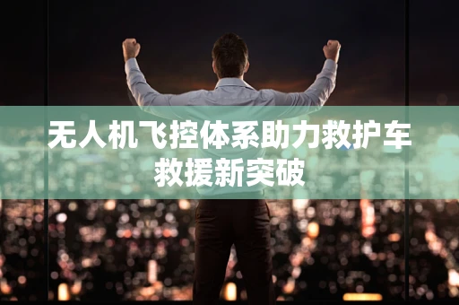 无人机飞控体系助力救护车救援新突破