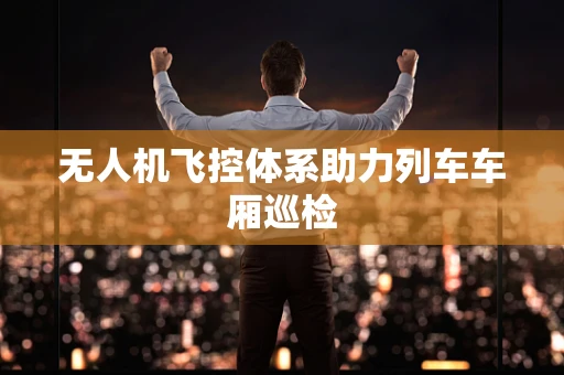 无人机飞控体系助力列车车厢巡检