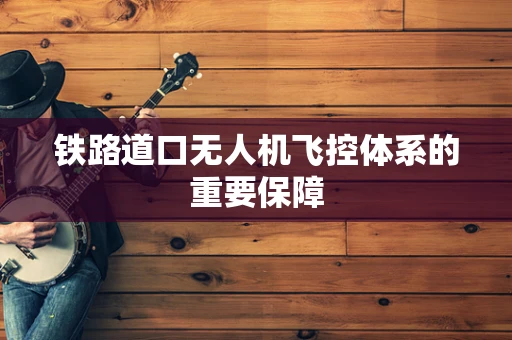 铁路道口无人机飞控体系的重要保障