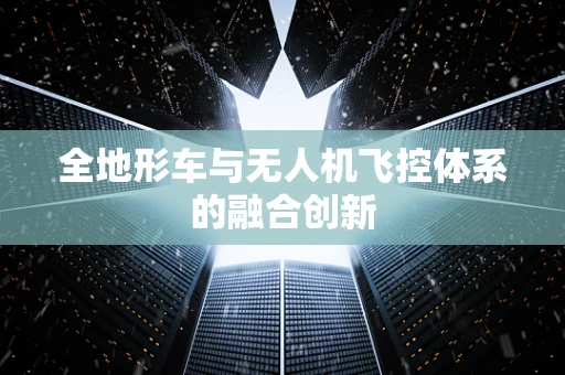 全地形车与无人机飞控体系的融合创新