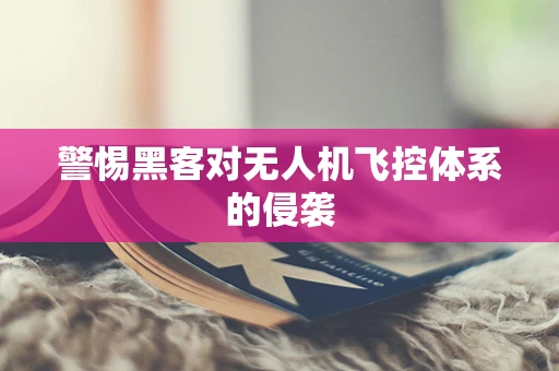 警惕黑客对无人机飞控体系的侵袭