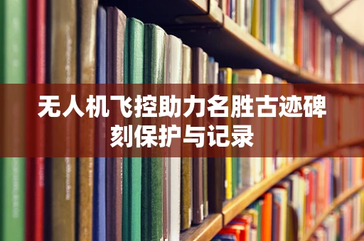 无人机飞控助力名胜古迹碑刻保护与记录