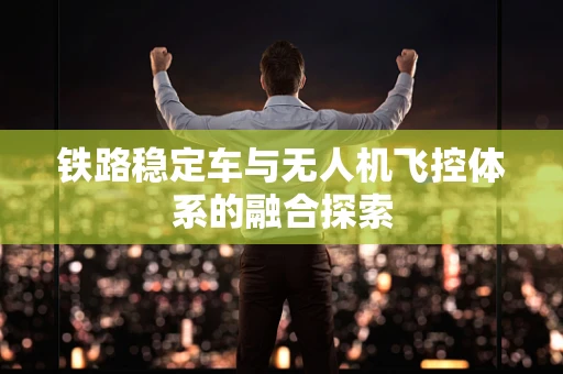 铁路稳定车与无人机飞控体系的融合探索