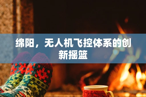 绵阳，无人机飞控体系的创新摇篮