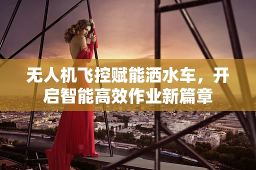 无人机飞控赋能洒水车，开启智能高效作业新篇章