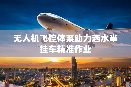 无人机飞控体系助力洒水半挂车精准作业