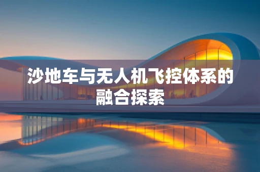 沙地车与无人机飞控体系的融合探索
