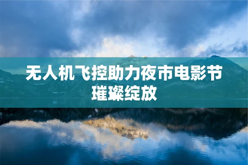 无人机飞控助力夜市电影节璀璨绽放